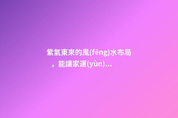 紫氣東來的風(fēng)水布局，能讓家運(yùn)生生不息！